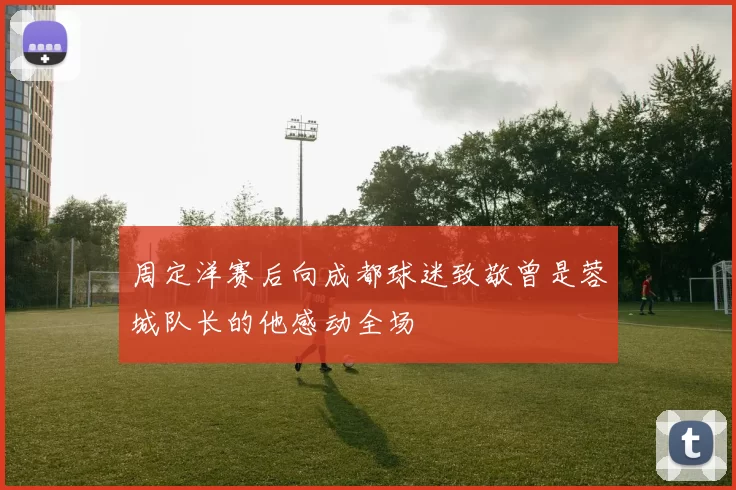 周定洋赛后向成都球迷致敬曾是蓉城队长的他感动全场