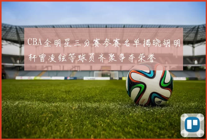 CBA全明星三分赛参赛名单揭晓胡明轩曾凌铉等球员齐聚争夺荣誉