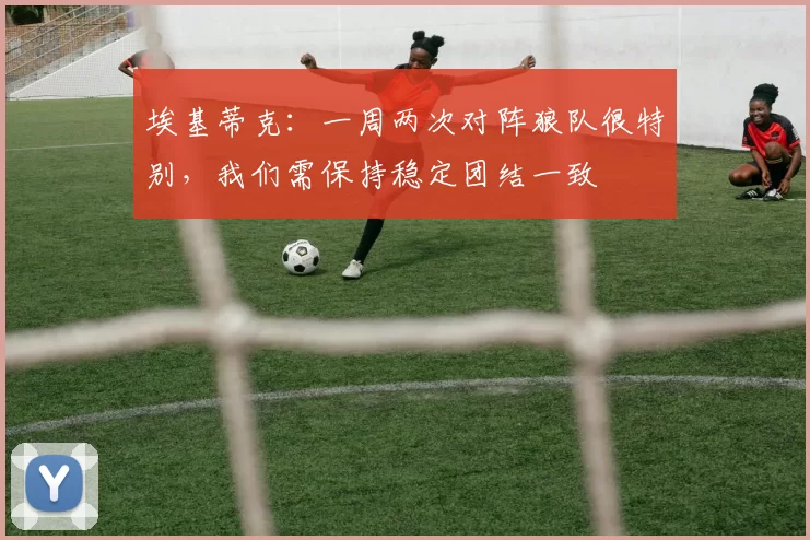 埃基蒂克：一周两次对阵狼队很特别，我们需保持稳定团结一致