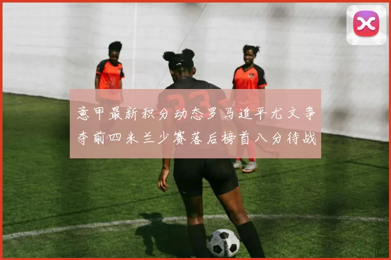 意甲最新积分动态罗马追平尤文争夺前四米兰少赛落后榜首八分待战比萨