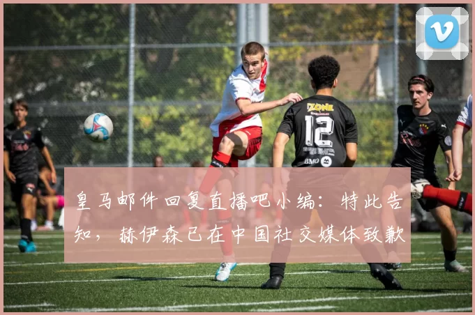 皇马邮件回复直播吧小编：特此告知，赫伊森已在中国社交媒体致歉