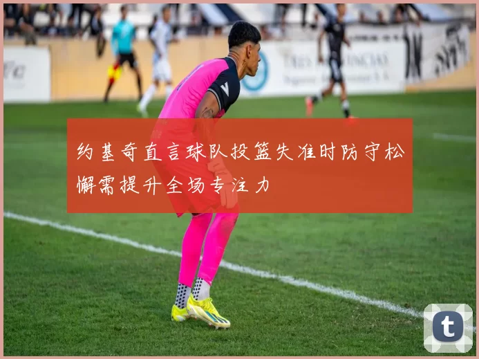 约基奇直言球队投篮失准时防守松懈需提升全场专注力