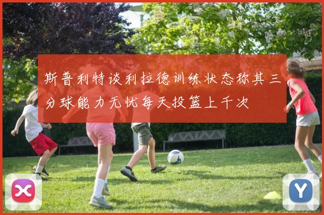 斯普利特谈利拉德训练状态称其三分球能力无忧每天投篮上千次