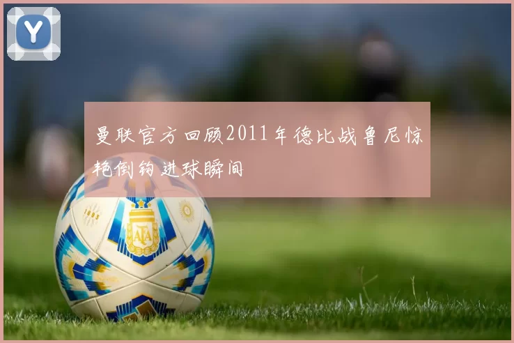 曼联官方回顾2011年德比战鲁尼惊艳倒钩进球瞬间
