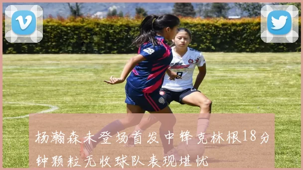 杨瀚森未登场首发中锋克林根18分钟颗粒无收球队表现堪忧