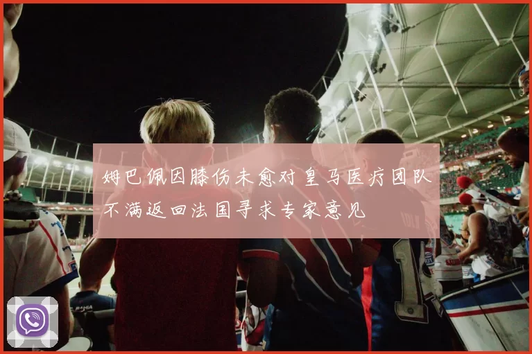 姆巴佩因膝伤未愈对皇马医疗团队不满返回法国寻求专家意见