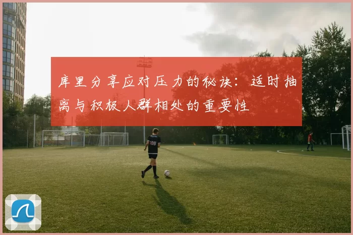 库里分享应对压力的秘诀：适时抽离与积极人群相处的重要性