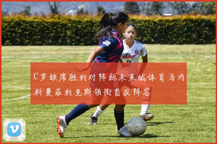 C罗缺席胜利对阵新未来城体育马内科曼菲利克斯领衔首发阵容