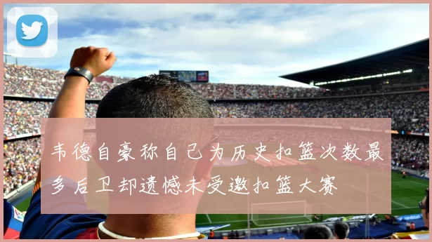 韦德自豪称自己为历史扣篮次数最多后卫却遗憾未受邀扣篮大赛