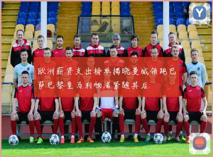 欧洲薪资支出榜单揭晓曼城领跑巴萨巴黎皇马利物浦紧随其后