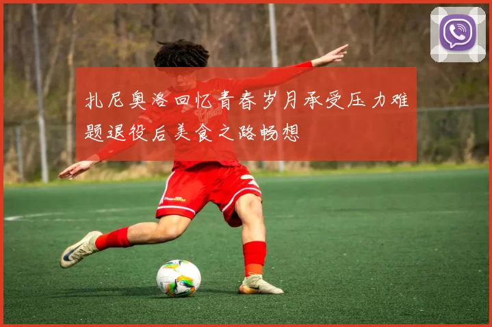 扎尼奥洛回忆青春岁月承受压力难题退役后美食之路畅想
