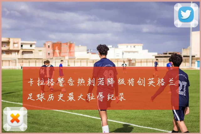 卡拉格警告热刺若降级将创英格兰足球历史最大耻辱纪录