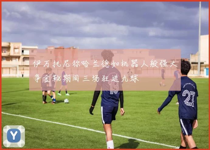 伊万托尼称哈兰德如机器人般强大争金靴期间三场狂进九球