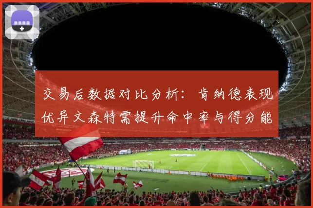交易后数据对比分析：肯纳德表现优异文森特需提升命中率与得分能力