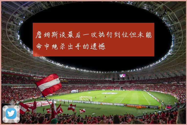 詹姆斯谈最后一攻执行到位但未能命中绝杀出手的遗憾
