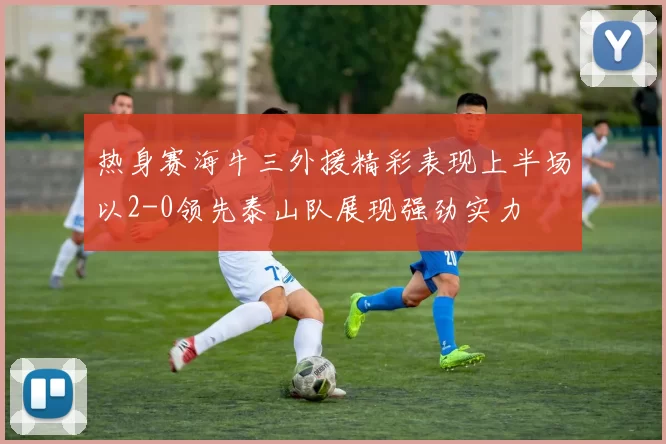 热身赛海牛三外援精彩表现上半场以2-0领先泰山队展现强劲实力